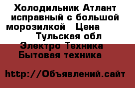 Холодильник Атлант исправный с большой морозилкой › Цена ­ 8 000 - Тульская обл. Электро-Техника » Бытовая техника   